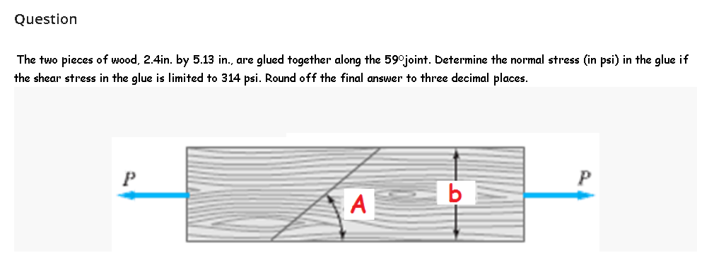 Question
The two pieces of wood, 2.4in. by 5.13 in., are glued together along the 59°joint. Determine the normal stress (in psi) in the glue if
the shear stress in the glue is limited to 314 psi. Round off the final answer to three decimal places.
P
A
