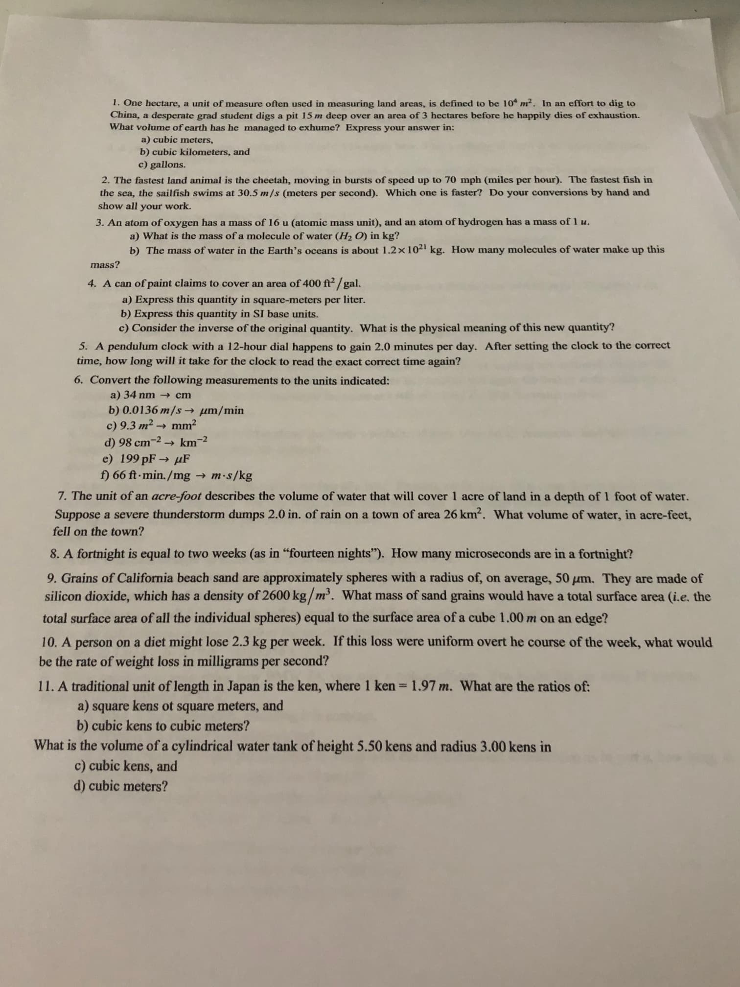 1. One hectare, a unit of measure often used in measuring land areas, is defined to be 10 m2. In an effort to dig to
China, a desperate grad student digs a pit 15 m deep over an area of 3 hectares before he happily dies of exhaustion.
What volume of earth has he managed to exhume? Express your answer in:
a) cubic meters,
b) cubic kilometers, and
c) gallons.
2. The fastest land animal is the cheetah, moving in bursts of speed up to 70 mph (miles per hour). The fastest fish in
the sea, the sailfish swims at 30.5 m/s (meters per second). Which one is faster? Do your conversions by hand and
show all your work.
3. An atom of oxygen has a mass of 16 u (atomic mass unit), and an atom of hydrogen has a mass of 1 u.
a) What is the mass of a molecule of water (H2 O) in kg?
b) The mass of water in the Earth's oceans is about 1.2x1021 kg. How many molecules of water make up this
mass?
4. A can of paint claims to cover an area of 400 ft /gal.
a) Express this quantity in square-meters per liter.
b) Express this quantity in SI base units.
c) Consider the inverse of the original quantity. What is the physical meaning of this new quantity?
5. A pendulum clock with a 12-hour dial happens to gain 2.0 minutes per day. After setting the clock to the correct
time, how long will it take for the clock to read the exact correct time again?
6. Convert the following measurements to the units indicated:
a) 34 nm - cm
b) 0.0136 m/s um/min
c) 9.3 m2 →
mm?
d) 98 cm-2→ km-2
e) 199 pF→ uF
f) 66 ft-min./mg →
m-s/kg
7. The unit of an acre-foot describes the volume of water that will cover 1 acre of land in a depth of 1 foot of water.
Suppose a severe thunderstorm dumps 2.0 in. of rain on a town of area 26 km2. What volume of water, in acre-feet,
fell on the town?
8. A fortnight is equal to two weeks (as in "fourteen nights"). How many microseconds are in a fortnight?
9. Grains of California beach sand are approximately spheres with a radius of, on average, 50 µm. They are made of
silicon dioxide, which has a density of 2600 kg/m'. What mass of sand grains would have a total surface area (i.e. the
total surface area of all the individual spheres) equal to the surface area of a cube 1.00 m on an edge?
10. A person on a diet might lose 2.3 kg per week. If this loss were uniform overt he course of the week, what would
be the rate of weight loss in milligrams per second?
11. A traditional unit of length in Japan is the ken, where 1 ken=1.97 m. What are the ratios of:
%3D
a) square kens ot square meters, and
b) cubic kens to cubic meters?
What is the volume of a cylindrical water tank of height 5.50 kens and radius 3.00 kens in
c) cubic kens, and
