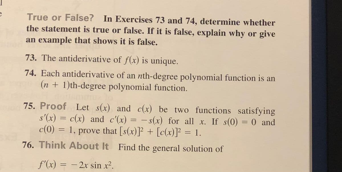True or False? In Exercises 73 and 74, determine whether
the statement is true or false. If it is false, explain why or give
an example that shows it is false.
73. The antiderivative of f(x) is unique.
74. Each antiderivative of an nth-degree polynomial function is an
(n + 1)th-degree polynomial function.
75. Proof Let s(x) and c(x) be two functions satisfying
s'(x) = c(x) and c'(x) = - s(x) for all x. If s(0) = 0 and
c(0) = 1, prove that [s(x)]² + [c(x)]? = 1.
|
76. Think About It Find the general solution of
f'(x) = – 2x sin x².
