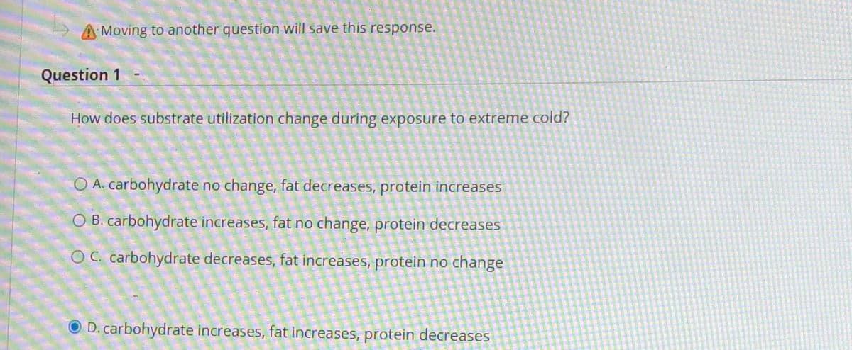 A Moving to another question will save this response.
Question 1
How does substrate utilization change during exposure to extreme cold?
O A. carbohydrate no change, fat decreases, protein increases
O B. carbohydrate increases, fat no change, protein decreases
O C. carbohydrate decreases, fat increases, protein no change
D. carbohydrate increases, fat increases, protein decreases
