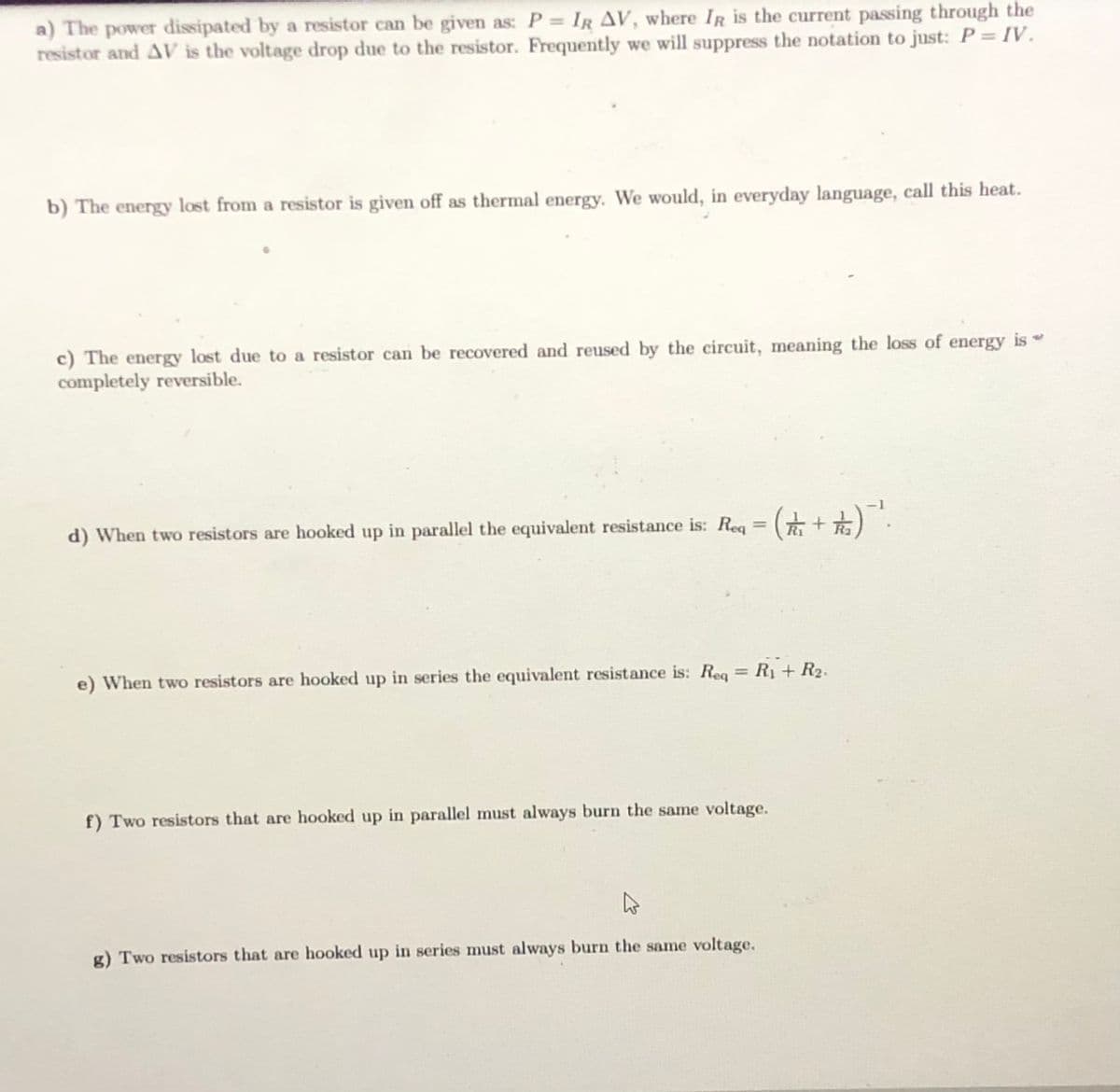 a) The power dissipated by a resistor can be given as: P = IR AV, where IR is the current passing through the
resistor and AV is the voltage drop due to the resistor. Frequently we will suppress the notation to just: P = IV.
b) The energy lost from a resistor is given off as thermal energy. We would, in everyday language, call this heat.
c) The energy lost due to a resistor can be recovered and reused by the circuit, meaning the loss of energy is
completely reversible.
%3D
d) When two resistors are hooked up in parallel the equivalent resistance is: Reg =
R1 + R2.
%3D
e) When two resistors are hooked up in series the equivalent resistance is: Req
f) Two resistors that are hooked up in parallel must always burn the same voltage.
g) Two resistors that are hooked up in series must always burn the same voltage.
