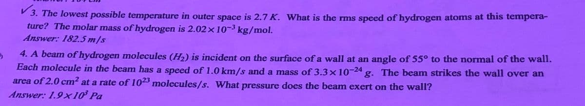 P 3. The lowest possible temperature in outer space is 2.7 K. What is the rms speed of hydrogen atoms at this tempera-
ture? The molar mass of hydrogen is 2.02×10¬³ kg/mol.
Answer: 182.5 m/s
4. A beam of hydrogen molecules (H2) is incident on the surface of a wall at an angle of 55° to the normal of the wall.
Each molecule in the beam has a speed of 1.0 km/s and a mass of 3.3×10-24 g. The beam strikes the wall over an
area of 2.0 cm2 at a rate of 1023 molecules/s. What pressure does the beam exert on the wall?
Answer: 1.9x10³ Pa
