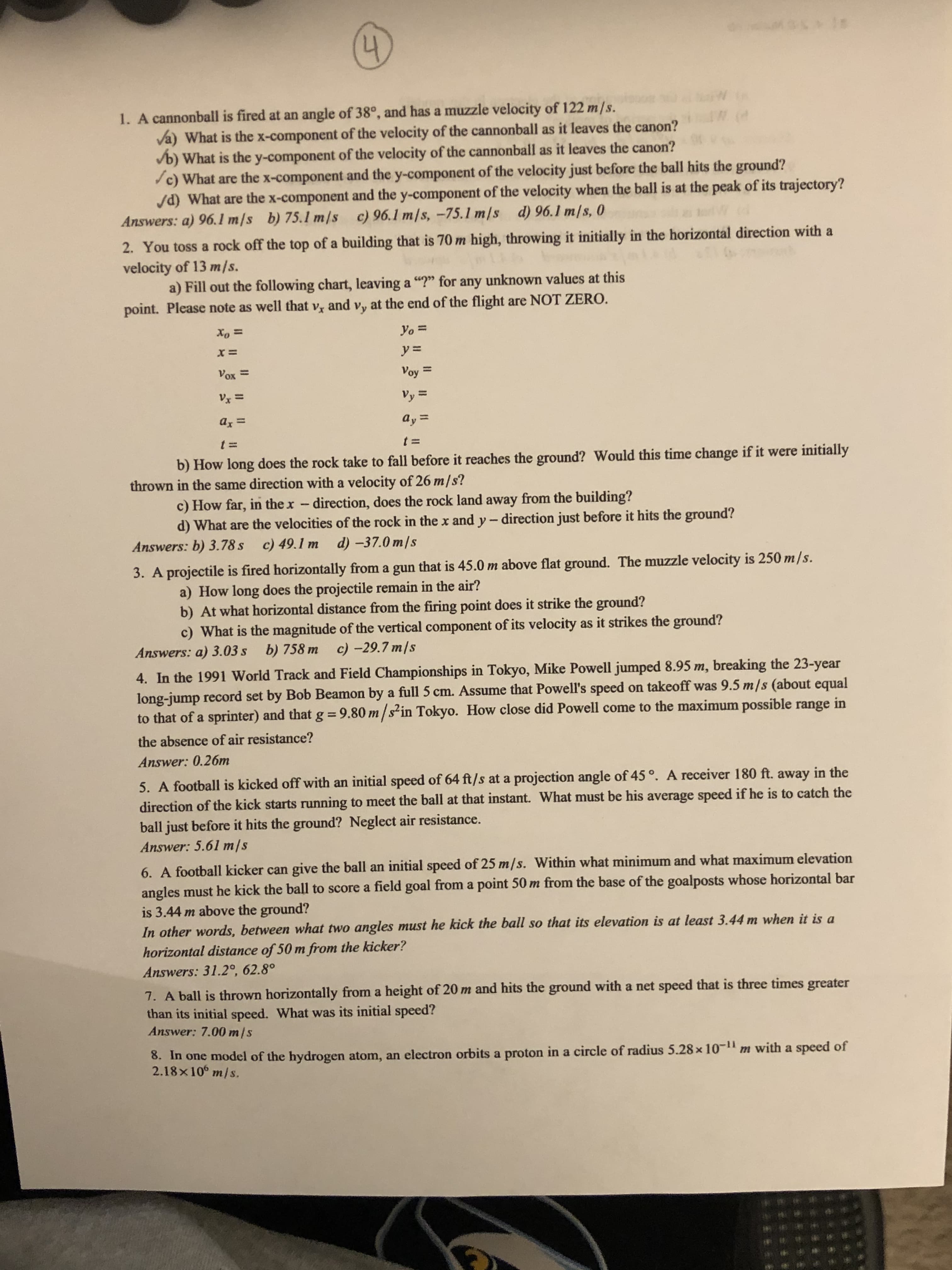 2. You toss a rock off the top of a building that is 70 m high, throwing it initially in the horizontal direction with a
velocity of 13 m/s.
a) Fill out the following chart, leaving a "?" for any unknown values at this
point. Please note as well that v, and vy at the end of the flight are NOT ZERO.
Xo =
Yo =
y% =
Vox =
Voy =
%3D
Vy =
Vy =
az =
%3D
%3D
t 3D
t =
b) How long does the rock take to fall before it reaches the ground? Would this time change if it were initially
thrown in the same direction with a velocity of 26 m/s?
c) How far, in the x- direction, does the rock land away from the building?
d) What are the velocities of the rock in thex and y- direction just before it hits the ground?
Answers: b) 3.78 s c) 49.1 m d) -37.0 m/s
itu is 250 m/s
