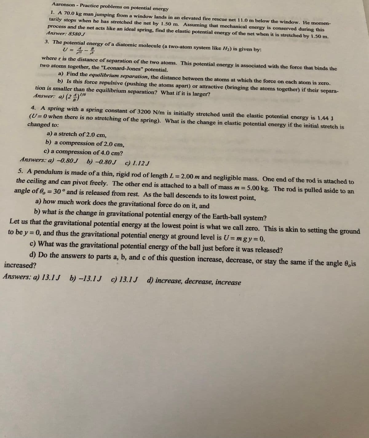 Aaronson Practice problems on potential energy
1. A 70.0 kg man jumping from a window lands in an elevated fire rescue net 11.0 m below the window. He momen-
tarily stops when he has stretched the net by 1.50 m. Assuming that mechanical energy is conserved during this
process and the net acts like an ideal spring, find the elastic potential energy of the net when it is stretched by 1.50 m.
Answer: 8580J
3. The potential energy of a diatomic molecule (a two-atom system like H2) is given by:
U = -
B
%3D
where r is the distance of separation of the two atoms. This potential energy is associated with the force that binds the
two atoms together, the "Leonard-Jones" potential.
a) Find the equilibrium separation, the distance between the atoms at which the force on each atom is zero.
b) Is this force repulsive (pushing the atoms apart) or attractive (bringing the atoms together) if their separa-
tion is smaller than the equilibrium separation? What if it is larger?
Answer: a) (2 "
4. A spring with a spring constant of 3200 N/m is initially stretched until the elastic potential energy is 1.44 J
(U=0 when there is no stretching of the spring). What is the change in elastic potential energy if the initial stretch is
changed to:
a) a stretch of 2.0 cm,
b) a compression of 2.0 cm,
c) a compression of 4.0 cm?
b) -0.80 J
Answers: a)-0.80J
c) 1.12 J
5. A pendulum is made of a thin, rigid rod of length L= 2.00 m and negligible mass. One end of the rod is attached to
%3D
the ceiling and can pivot freely. The other end is attached to a ball of mass m = 5.00 kg. The rod is pulled aside to an
angle of 0, = 30° and is released from rest. As the ball descends to its lowest point,
%3D
a) how much work does the gravitational force do on it, and
b) what is the change in gravitational potential energy of the Earth-ball system?
Let us that the gravitational potential energy at the lowest point is what we call zero. This is akin to setting the ground
to be y = 0, and thus the gravitational potential energy at ground level is U= mgy=0.
c) What was the gravitational potential energy of the ball just before it was released?
d) Do the answers to parts a, b, and c of this question increase, decrease, or stay the same if the angle 0,is
%3D
%3D
increased?
Answers: a) 13.1J b) -13.1 J c) 13.1J d) increase, decrease, increase
