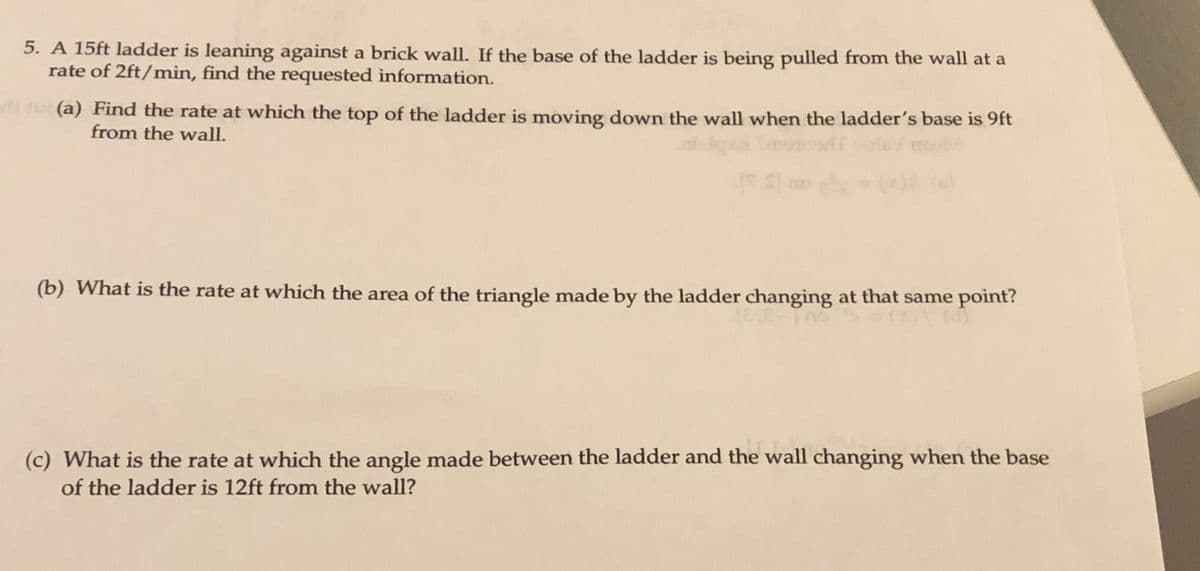 5. A 15ft ladder is leaning against a brick wall. If the base of the ladder is being pulled from the wall at a
rate of 2ft/min, find the requested information.
di u (a) Find the rate at which the top of the ladder is moving down the wall when the ladder's base is 9ft
from the wall.
(b) What is the rate at which the area of the triangle made by the ladder changing at that same point?
(c) What is the rate at which the angle made between the ladder and the wall changing when the base
of the ladder is 12ft from the wall?
