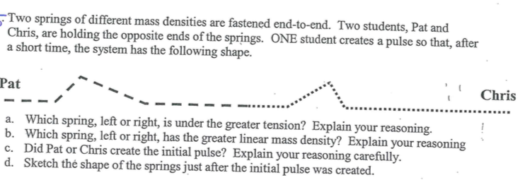 Two springs of different mass densities are fastened end-to-end. Two students, Pat and
Chris, are holding the opposite ends of the springs. ONE student creates a pulse so that, after
a short time, the system has the following shape.
Pat
Chris
a. Which spring, left or right, is under the greater tension? Explain your reasoning.
b. Which spring, left or right, has the greater linear mass density? Explain your reasoning
c. Did Pat or Chris create the initial pulse? Explain your reasoning carefully.
d. Sketch thé shape of the springs just after the initial pulse was created.
