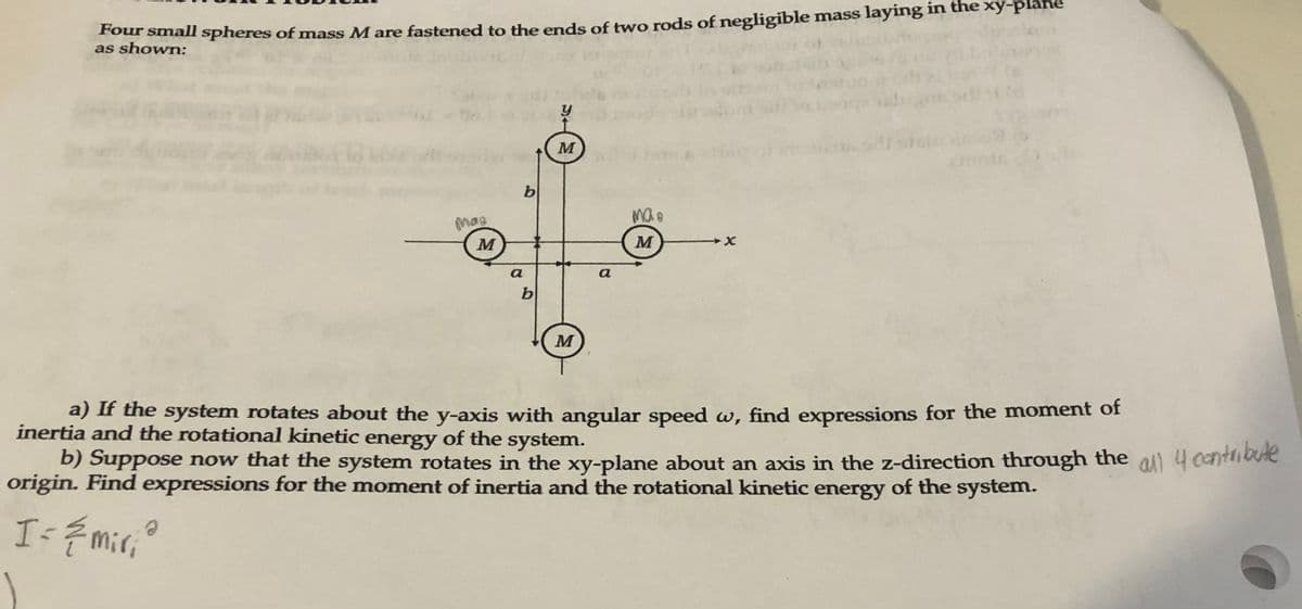 e chonall Spheres of mass M are fastened to the ends of two rods of negligible mass laying in the xy-pláne
as shown:
M
b
mas
M
a
a
b
M
a) If the system rotates about the y-axis with angular speed w, find expressions for the moment of
inertia and the rotational kinetic energy of the system.
b) Suppose now that the system rotates in the xy-plane about an axis in the z-direction through the all 4 cantriote
origin. Find expressions for the moment of inertia and the rotational kinetic energy of the system.
Is { mir,o
