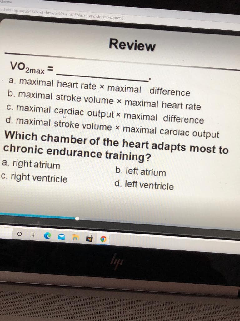 Chrome
28 pid-njcore:294748ref-https%3A62F%2Fblackboard.stockton.edu%2F
Review
VO2max =
a. maximal heart rate x maximal difference
b. maximal stroke volume x maximal heart rate
c. maximal cardiac output x maximal difference
d. maximal stroke volume x maximal cardiac output
Which chamber of the heart adapts most to
chronic endurance training?
a. right atrium
c. right ventricle
b. left atrium
d. left ventricle
