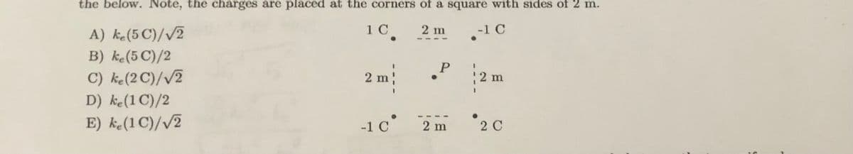 the below. Note, the charges are placed at the corners of a square with sides of 2 m.
10.
2 m
-1 C
A) ke(5 C)//2
B) ke(5 C)/2
2 m
2 m
C) ke(2C)//2
D) ke(1 C)/2
-1 C
2 m
2 C
E) ke(1 C)//2
