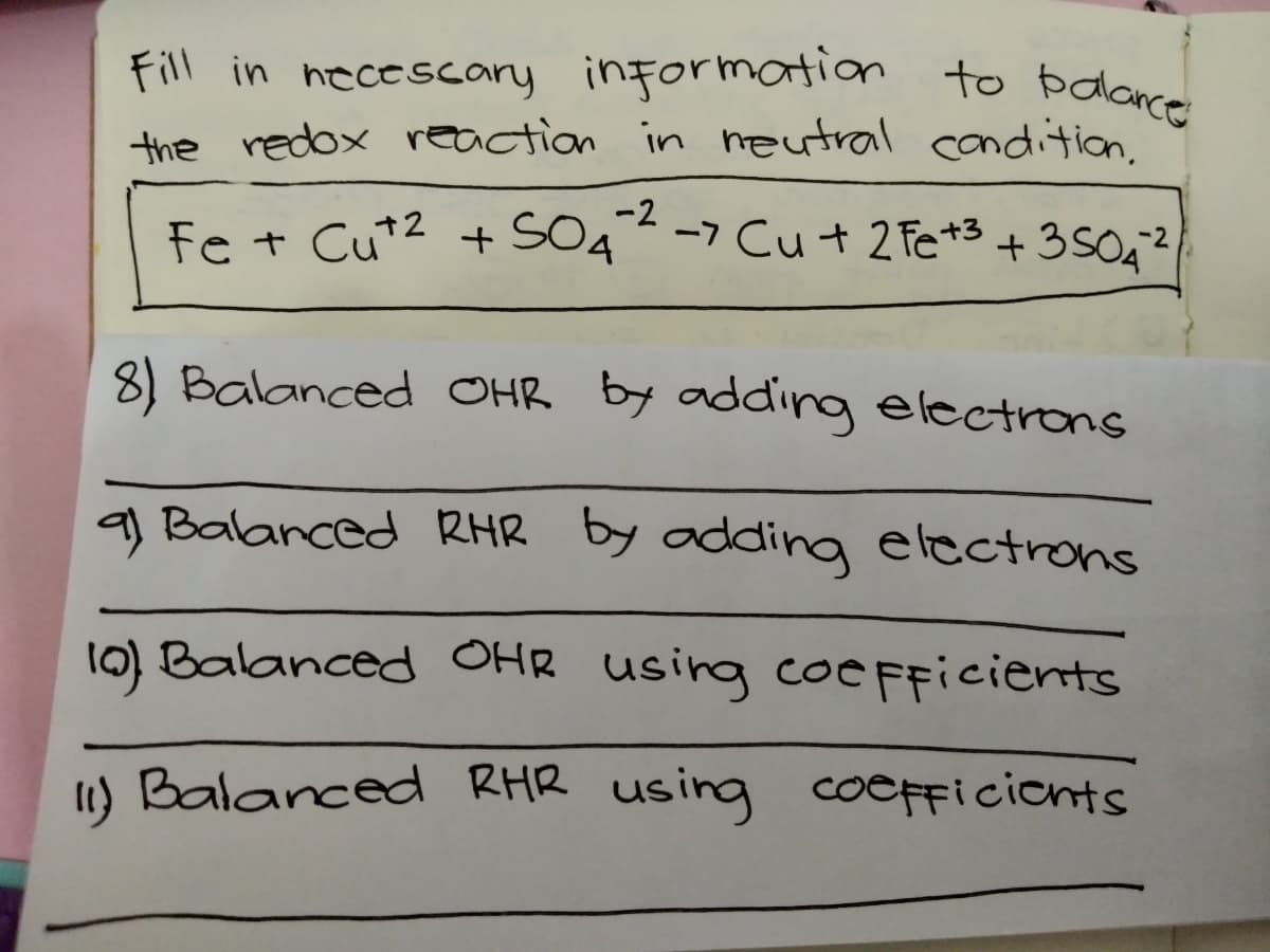 Fill in necescary information to bodance
the redox reaction in eutral condition.
-2
Fe + Cu*2 + SO4 -7 Cu+ 2 Fe*3 +350²
8) Balanced OHR by adding electrons
q) Balanced RHR by adding electrons
10) Balanced OHR using coC FFicients
1) Balanced RHR using coeFFicionts
