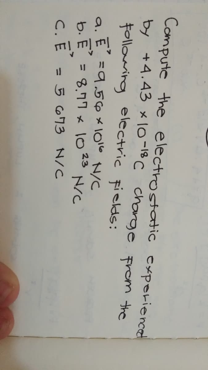 Compute the electrostatic exporienced
by +4.43 x 10-18 C charge from the
following electric fields:
a. E =9.,5ox1016 N/C
b. E = 8.77 x 1023
N/C
C.
= 5 673 N/C

