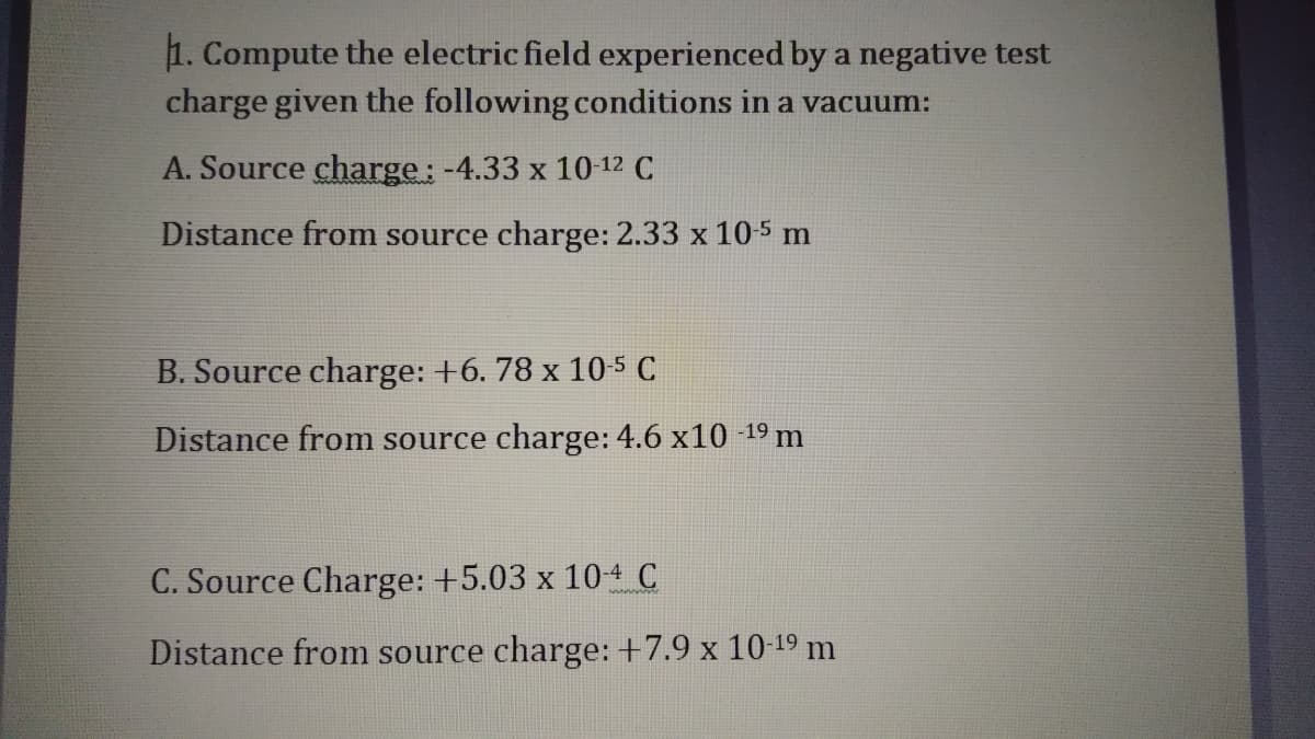 1. Compute the electric field experienced by a negative test
charge given the following conditions in a vacuum:
A. Source charge: -4.33 x 10 12 C
Distance from source charge: 2.33 x 10-5 m
B. Source charge: +6. 78 x 10-5 C
Distance from source charge: 4.6 x10 -19 m
C. Source Charge: +5.03 x 104 C
Distance from source charge: +7.9 x 10-19 m

