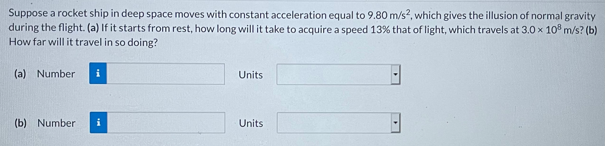 Suppose a rocket ship in deep space moves with constant acceleration equal to 9.80 m/s?, which gives the illusion of normal gravity
during the flight. (a) If it starts from rest, how long will it take to acquire a speed 13% that of light, which travels at 3.0 x 10° m/s? (b)
How far will it travel in so doing?
(a) Number
i
Units
(b) Number
i
Units
