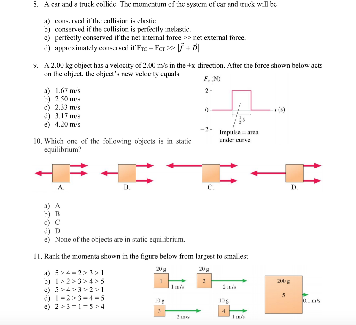 8. A car and a truck collide. The momentum of the system of car and truck will be
a) conserved if the collision is elastic.
b) conserved if the collision is perfectly inelastic.
c) perfectly conserved if the net internal force >> net external force.
d) approximately conserved if FrC = FcT >> |f + D
%3D
9. A 2.00 kg object has a velocity of 2.00 m/s in the +x-direction. After the force shown below acts
on the object, the object's new velocity equals
F, (N)
a) 1.67 m/s
b) 2.50 m/s
c) 2.33 m/s
d) 3.17 m/s
e) 4.20 m/s
2
t (s)
-2
Impulse = area
under curve
10. Which one of the following objects is in static
equilibrium?
А.
В.
С.
D.
а) А
b) В
с) С
d) D
e) None of the objects are in static equilibrium.
11. Rank the momenta shown in the figure below from largest to smallest
20 g
20 g
a) 5>4 = 2 > 3 > 1
b) 1> 2> 3 > 4 > 5
c) 5>4> 3> 2 > 1
d) 1=2 >3 = 4 = 5
e) 2> 3 = 1 = 5 > 4
1
200 g
1 m/s
2 m/s
10 g
10 g
0.1 m/s
3
4
2 m/s
1 m/s
