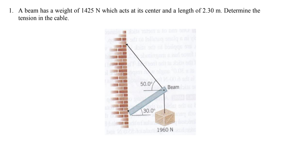 1. A beam has a weight of 1425 N which acts at its center and a length of 2.30 m. Determine the
tension in the cable.
bannig il Tm lo
od o lolle onalg e ni
abningamad ol
50.0°
Beam
30.0°
1960 N
