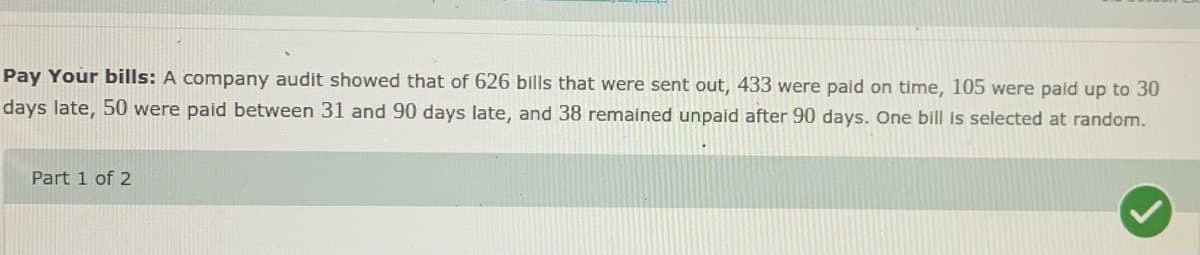 Pay Your bills: A company audit showed that of 626 bills that were sent out, 433 were paid on time, 105 were pald up to 30
days late, 50 were paid between 31 and 90 days late, and 38 remained unpaid after 90 days. One bill is selected at random.
Part 1 of 2

