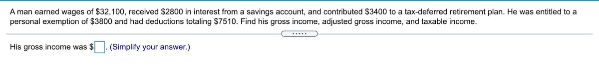 A man earned wages of $32,100, received $2800 in interest from a savings account, and contributed $3400 to a tax-deferred retirement plan. He was entitled to a
personal exemption of $3800 and had deductions totaling $7510. Find his gross income, adjusted gross income, and taxable income.
.....
His gross income was $
(Simplify your answer.)
