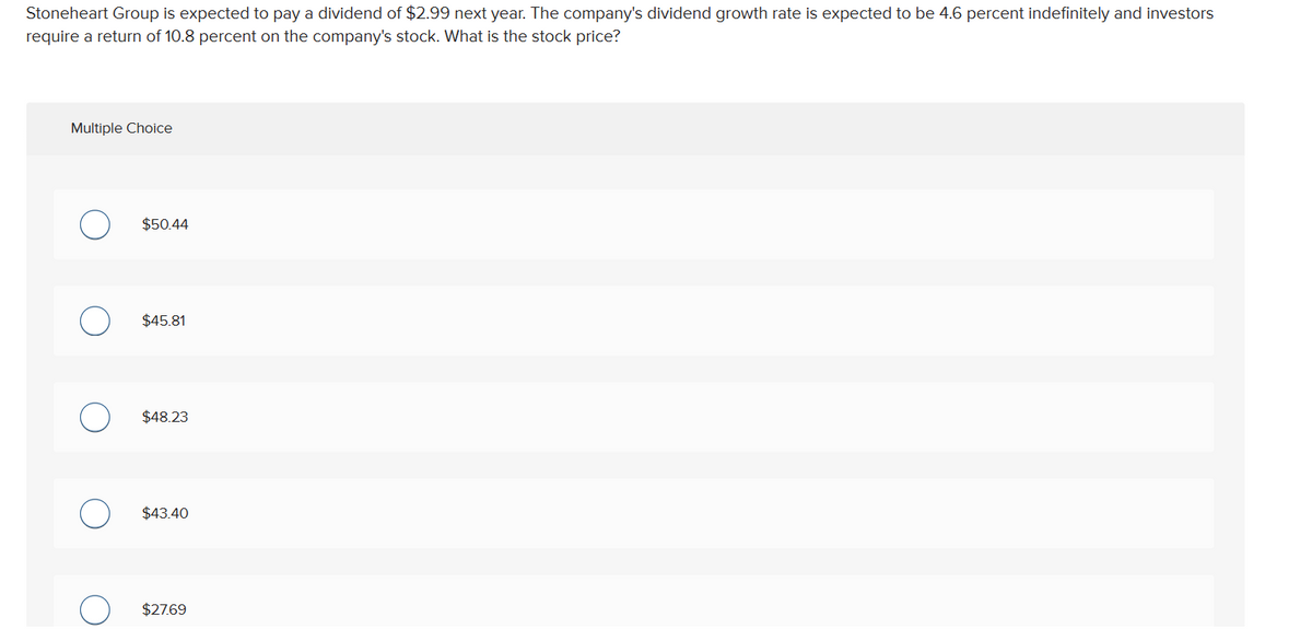 Stoneheart Group is expected to pay a dividend of $2.99 next year. The company's dividend growth rate is expected to be 4.6 percent indefinitely and investors
require a return of 10.8 percent on the company's stock. What is the stock price?
Multiple Choice
$50.44
$45.81
$48.23
$43.40
$27.69