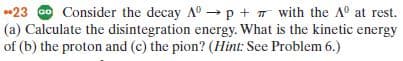 -23 Consider the decay A0 p + with the A at rest.
(a) Calculate the disintegration energy. What is the kinetic energy
of (b) the proton and (c) the pion? (Hint: See Problem 6.)
