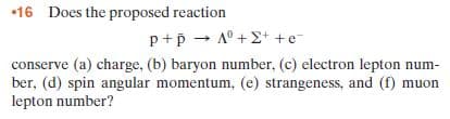 •16 Does the proposed reaction
p+p - A° +E+ +e-
conserve (a) charge, (b) baryon number, (c) electron lepton num-
ber, (d) spin angular momentum, (e) strangeness, and (f) muon
lepton number?
