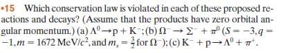 15 Which conservation law is violated in each of these proposed re-
actions and decays? (Assume that the products have zero orbital an-
gular momentum.) (a) A°p+ K:(b)n + (S = -3,q =
-1,m = 1672 MeVlc?, and m, = for 2-):(c) K +p A°+ 7".
%3!
