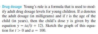 Drug dosage Young's rule is a formula that is used to mod-
ify adult drug dosage levels for young children. If a denotes
the adult dosage (in milligrams) and if t is the age of the
child (in years), then the child's dose y is given by the
equation y = ta/(t + 12). Sketch the graph of this equa-
tion for t>0 and a =
100.
