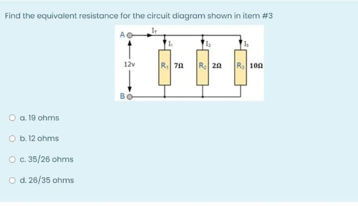 Find the equivalent resistance for the circuit diagram shown in item #3
A
12v
|R 7요
R 20
R 100
BO
O a. 19 ohms
O b. 12 ohms
O c. 35/26 ohms
O d. 26/35 ohms
