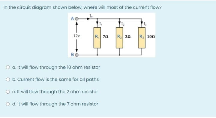 In the circuit diagram shown beiow, where will most of the current flow?
AO
|R| 7요
R 20
R 102
12v
B
O a. it will flow through the 10 ohm resistor
O b. Current flow is the same for all paths
O c. It will flow through the 2 ohm resistor
O d. It will flow through the 7 ohm resistor
