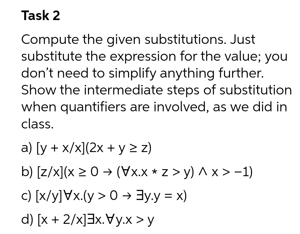 Task 2
Compute the given substitutions. Just
substitute the expression for the value; you
don't need to simplify anything further.
Show the intermediate steps of substitution
when quantifiers are involved, as we did in
class.
a) [y + x/x](2x + y > z)
b) [z/x](x > 0 → (Xx * z > y) ^x> -1)
c) [x/y]Vx.(y > 0 → 3y.y = x)
d) [x + 2/x]3x.Vy.x > y
