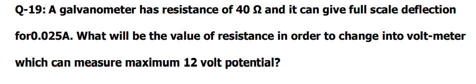 Q-19: A galvanometer has resistance of 40 N and it can give full scale deflection
for0.025A. What will be the value of resistance in order to change into volt-meter
which can measure maximum 12 volt potential?
