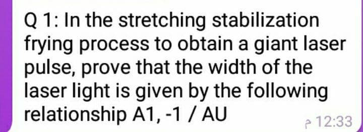 Q 1: In the stretching stabilization
frying process to obtain a giant laser
pulse, prove that the width of the
laser light is given by the following
relationship A1, -1 / AU
e 12:33
