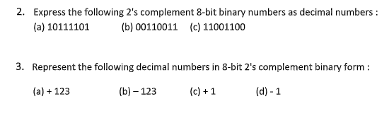 2. Express the following 2's complement 8-bit binary numbers as decimal numbers:
(a) 10111101 (b) 00110011 (c) 11001100
3. Represent the following decimal numbers in 8-bit 2's complement binary form :
(a) + 123
(b) - 123
(c) + 1
(d) - 1