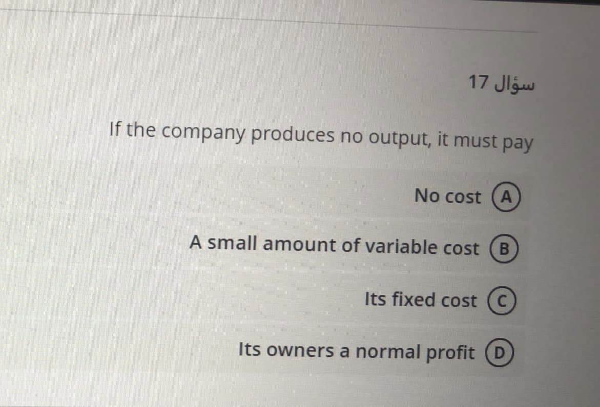 17 Jlgw
If the company produces no output, it must pay
No cost (A
A small amount of variable cost (B
Its fixed cost (C)
Its owners a normal profit
