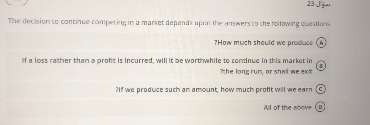 23 Jlgw
The decision to continue competing in a market depends upon the answers to the following questions
?How much should we produce (A
If a loss rather than a profit is incurred, will it be worthwhile to continue in this market in
?the long run, or shall we exit
?If we produce such an amount, how much profit will we earn C
All of the above
