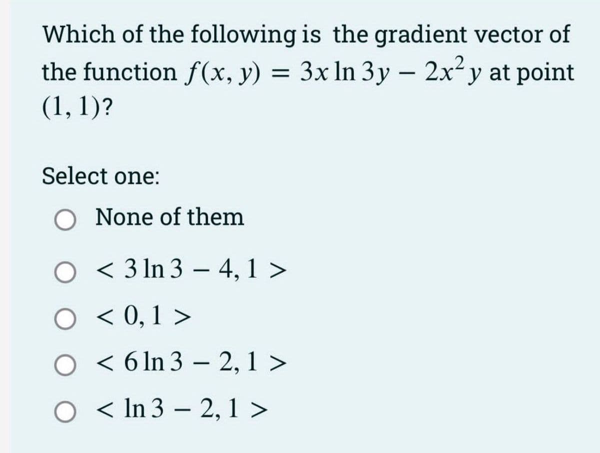 Which of the following is the gradient vector of
the function f(x, y) = 3x ln 3y - 2x²y at point
(1, 1)?
Select one:
O None of them
O < 3 ln 34, 1 >
O < 0,1 >
< 6 ln 3 - 2, 1 >
< In 32, 1 >