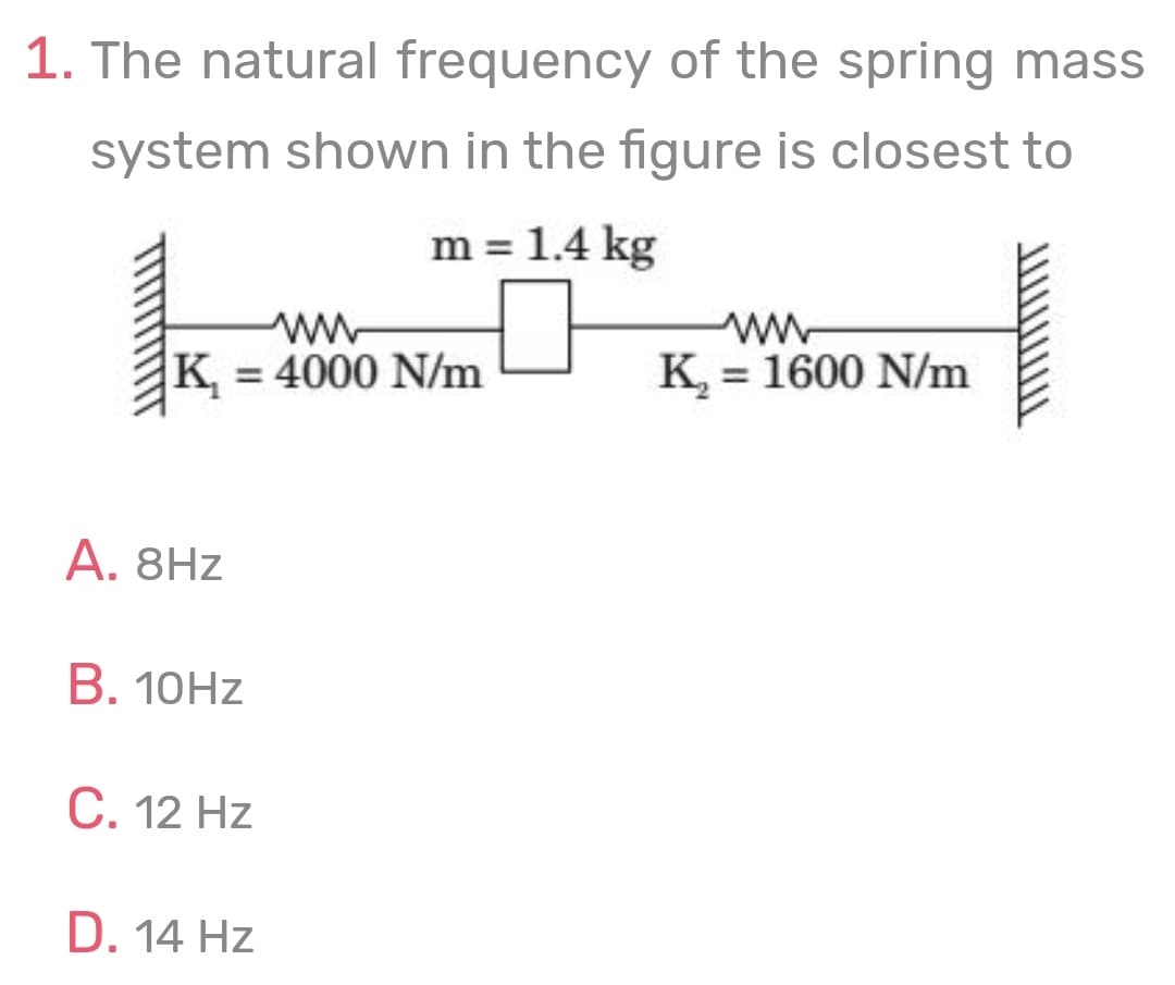 1. The natural frequency of the spring mass
system shown in the figure is closest to
m = 1.4 kg
ww
K = 4000 N/m
K, = 1600 N/m
A. 8Hz
В. 10HZ
С. 12 Hz
D. 14 Hz
