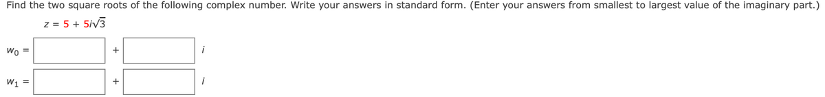 Find the two square roots of the following complex number. Write your answers in standard form. (Enter your answers from smallest to largest value of the imaginary part.)
z = 5 + 5iv3
Wo =
+
i
W1 =
i
+
