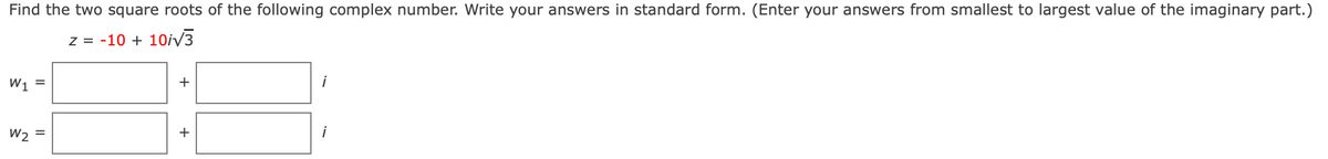 Find the two square roots of the following complex number. Write your answers in standard form. (Enter your answers from smallest to largest value of the imaginary part.)
z = -10 + 10iV3
W1 =
+
W2 =
+
