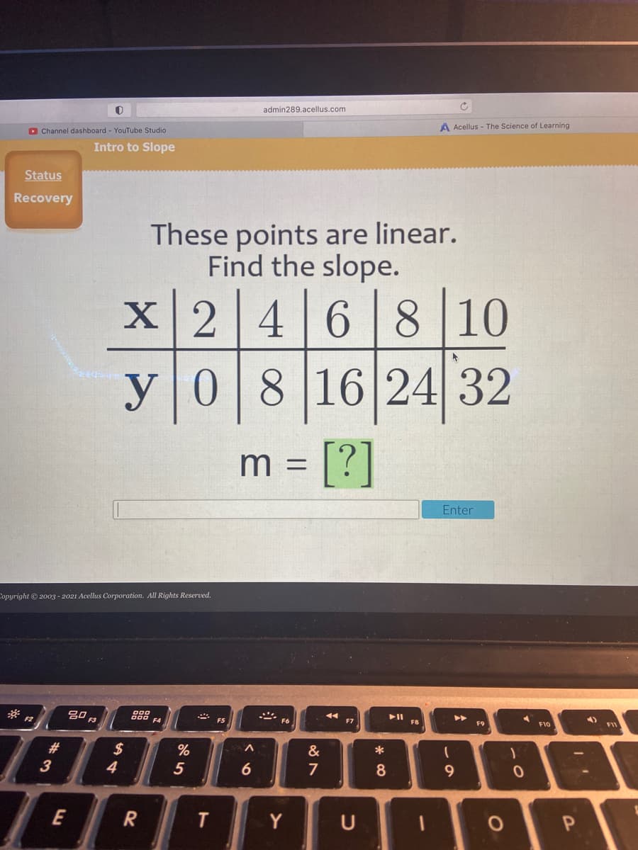 admin289.acellus.com
D Channel dashboard - YouTube Studio
A Acellus - The Science of Learning
Intro to Slope
Status
Recovery
These points are linear.
Find the slope.
2 468 10
y
08 16 24 32
[?]
m =
Enter
Copyright © 2003 - 2021 Acellus Corporation. All Rights Reserved.
F2
F4
* ES
F6
F7
F8
F9
F10
#3
$
*
3
4.
5
6
7
8.
E
R
Y
U
