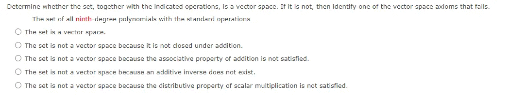Determine whether the set, together with the indicated operations, is a vector space. If it is not, then identify one of the vector space axioms that fails.
The set of all ninth-degree polynomials with the standard operations
O The set is a vector space.
O The set is not a vector space because it is not closed under addition.
O The set is not a vector space because the associative property of addition is not satisfied.
O The set is not a vector space because an additive inverse does not exist.
O The set is not a vector space because the distributive property of scalar multiplication is not satisfied.
