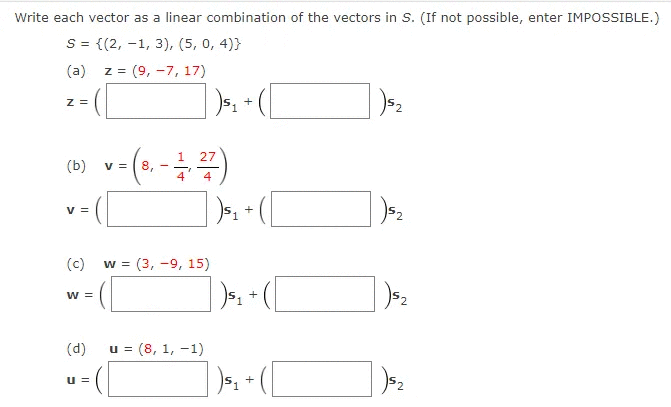 Write each vector as a linear combination of the vectors in S. (If not possible, enter IMPOSSIBLE.)
S = {(2, -1, 3), (5, 0, 4)}
(a)
z =
= (9, -7, 17)
z =
+
(b)
v = ( 8,
V =
+
(c)
w = (3, -9, 15)
w =
(d)
= (8, 1, -1)
u =
