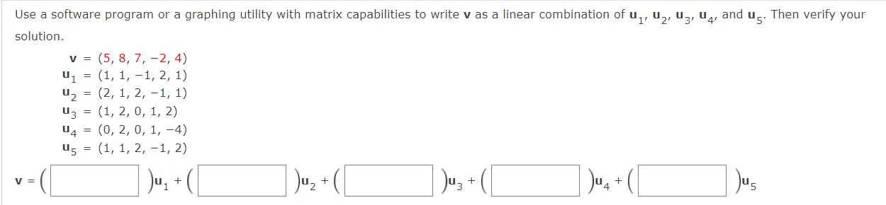 Use a software program or a graphing utility with matrix capabilities to write v as a linear combination of u,, u,, uz, u4, and u.. Then verify your
solution.
v = (5, 8, 7, -2, 4)
u1 = (1, 1, –1, 2, 1)
uz = (2, 1, 2, -1, 1)
uz = (1, 2, 0, 1, 2)
u4 = (0, 2, 0, 1, -4)
u5 = (1, 1, 2, -1, 2)
V =
