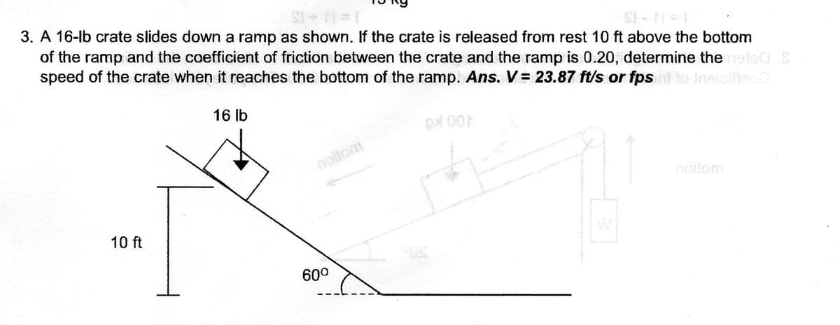 3. A 16-lb crate slides down a ramp as shown. If the crate is released from rest 10 ft above the bottom
of the ramp and the coefficient of friction between the crate and the ramp is 0.20, determine themete0E
speed of the crate when it reaches the bottom of the ramp. Ans. V = 23.87 ft/s or fpsht to insioittoo
16 lb
px 00
noilom
noitom
10 ft
60°
