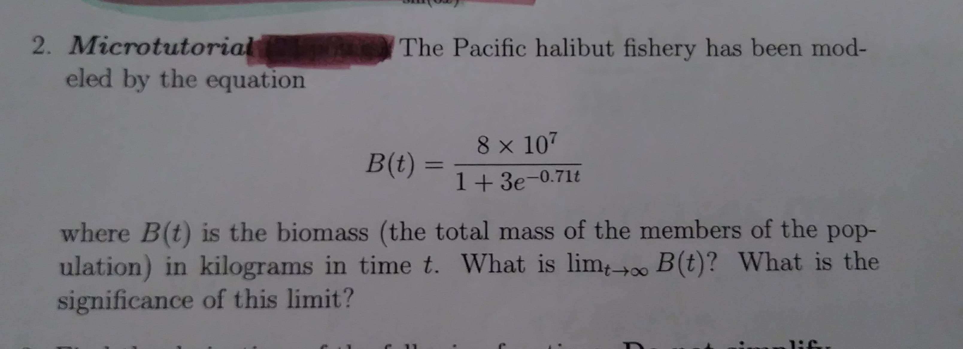 2. Microtutorial
eled by the equation
The Pacific halibut fishery has been mod-
8 x 107
B(t)
11
1 +3e-0.71t
where B(t) is the biomass (the total mass of the members of the pop-
ulation) in kilograms in time t. What is lim,o B (t)? What is the
significance of this limit?
1:

