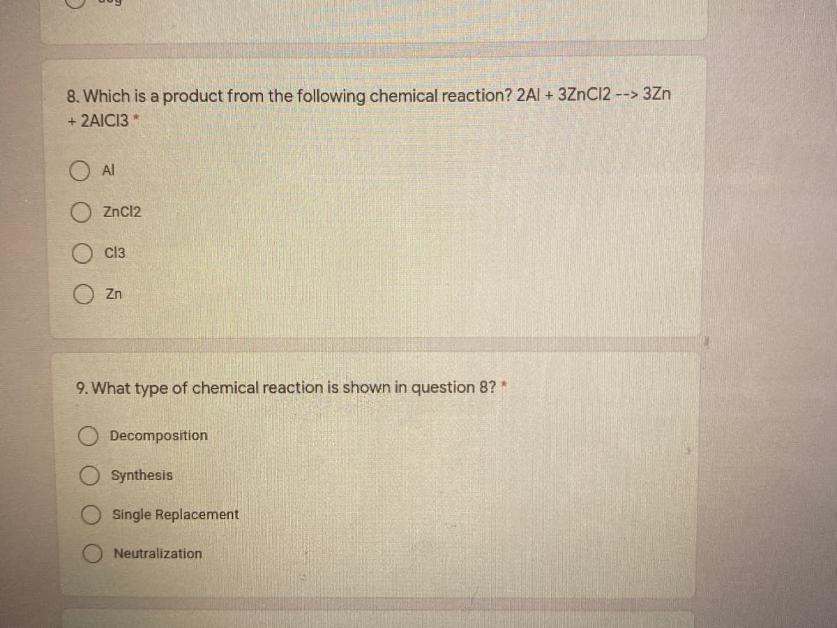 8. Which is a product from the following chemical reaction? 2Al + 3ZnC12 --> 3Zn
+ 2AICI3
Al
ZnCl2
cl3
Zn
9. What type of chemical reaction is shown in question 8? *
Decomposition
Synthesis
Single Replacement
Neutralization
