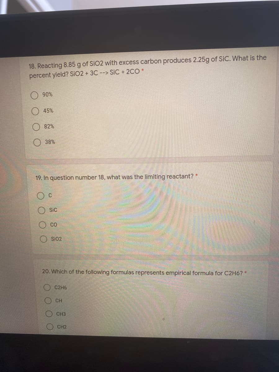 18. Reacting 8.85 g of SiO2 with excess carbon produces 2.25g of SiC. What is the
percent yield? SIO2 + 3C --> SiC + 2CO *
90%
45%
82%
38%
19. In question number 18, what was the limiting reactant? *
Sic
CO
SiO2
20. Which of the following formulas represents empirical formula for C2H6? *
C2H6
CH
CH3
CH2
O O
OOO
