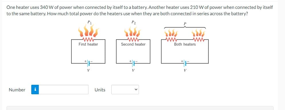 One heater uses 340 W of power when connected by itself to a battery. Another heater uses 210 W of power when connected by itself
to the same battery. How much total power do the heaters use when they are both connected in series across the battery?
P₁
P2
Number i
ww
First heater
V
Units
ww
Second heater
V
www
Both heaters
V