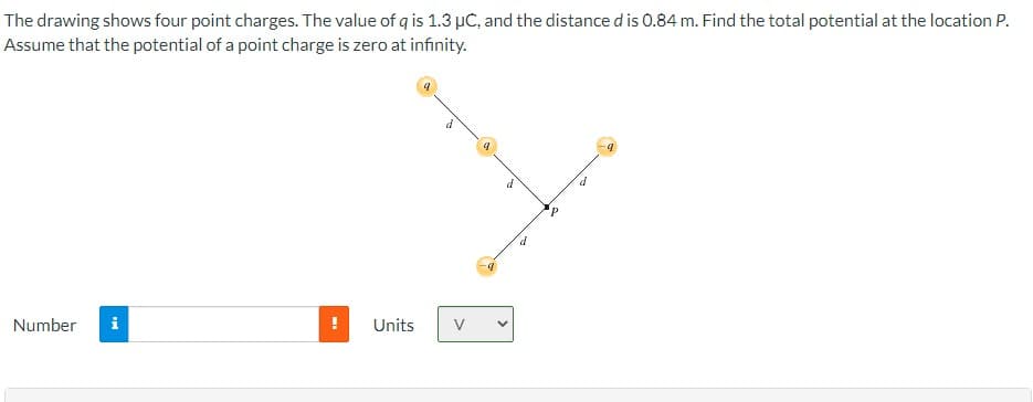 The drawing shows four point charges. The value of q is 1.3 µC, and the distance d is 0.84 m. Find the total potential at the location P.
Assume that the potential of a point charge is zero at infinity.
Number i
I
9
Units V
