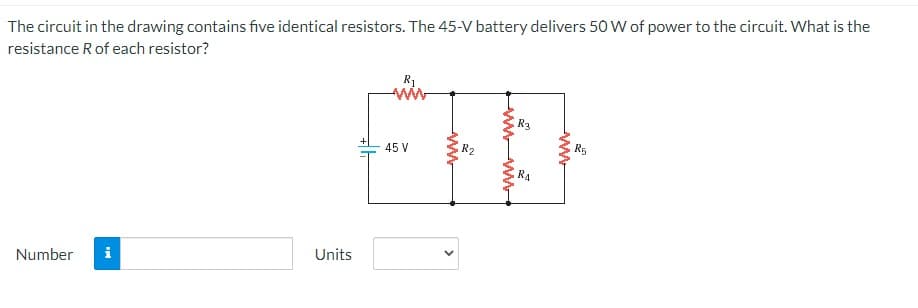 The circuit in the drawing contains five identical resistors. The 45-V battery delivers 50 W of power to the circuit. What is the
resistance R of each resistor?
Number i
Units
R₁
45 V
wwwwww
<
R2
wwwww
R3
RA
2
wwwwwww
R5