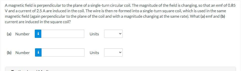 A magnetic field is perpendicular to the plane of a single-turn circular coil. The magnitude of the field is changing, so that an emf of 0.85
V and a current of 2.5 A are induced in the coil. The wire is then re-formed into a single-turn square coil, which is used in the same
magnetic field (again perpendicular to the plane of the coil and with a magnitude changing at the same rate). What (a) emf and (b)
current are induced in the square coil?
(a) Number i
(b) Number i
Units
Units